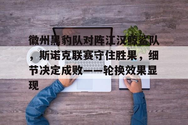 爱游戏ayx登录入口 -徽州黑豹队对阵江汉鲸鲨队，斯诺克联赛守住胜果，细节决定成败——轮换效果显现(斯诺克台球比赛直播在线观看今天)